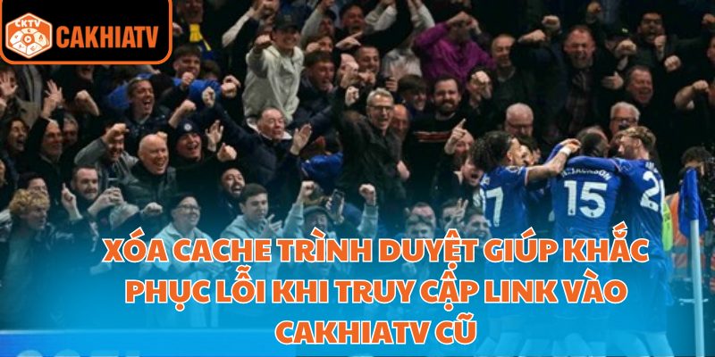 Xóa cache trình duyệt giúp khắc phục lỗi khi truy cập link vào Cakhiatv cũ